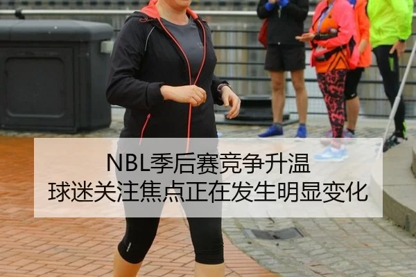 NBL季后赛竞争升温 球迷关注焦点正在发生明显变化